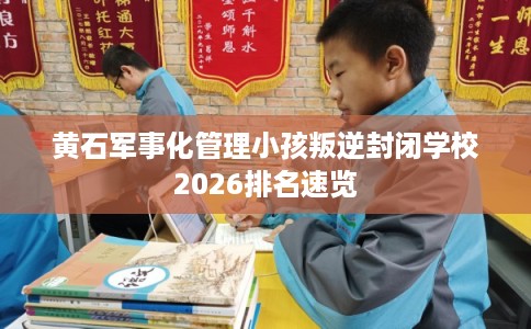 黄石军事化管理小孩叛逆封闭学校2026排名速览 黄石军事化管理小孩叛逆封闭学校2026排名速览