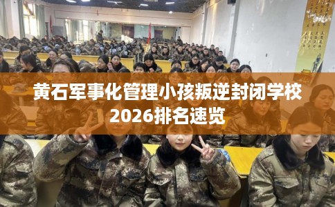 黄石军事化管理小孩叛逆封闭学校2026排名速览 黄石军事化管理小孩叛逆封闭学校2026排名速览