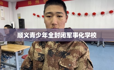 顺义青少年全封闭军事化学校 顺义青少年全封闭军事化学校