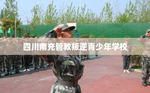 四川南充管教叛逆青少年学校 四川南充管教叛逆青少年学校