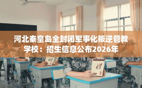 河北秦皇岛全封闭军事化叛逆管教学校：招生信息公布2026年