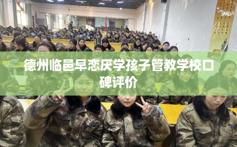 德州临邑早恋厌学孩子管教学校口碑评价 德州临邑早恋厌学孩子管教学校口碑评价