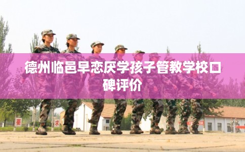 德州临邑早恋厌学孩子管教学校口碑评价 德州临邑早恋厌学孩子管教学校口碑评价