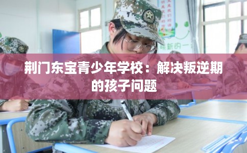 荆门东宝青少年学校:解决叛逆期的孩子问题 荆门东宝青少年学校:解决叛逆期的孩子问题