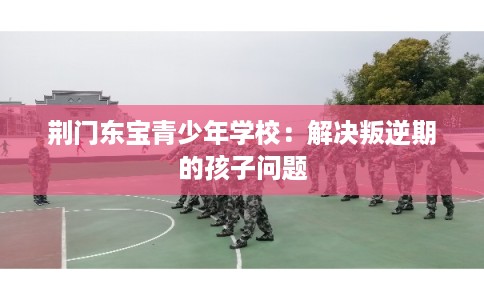 荆门东宝青少年学校:解决叛逆期的孩子问题 荆门东宝青少年学校:解决叛逆期的孩子问题