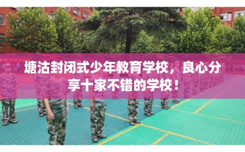 塘沽封闭式少年教育学校，良心分享十家不错的学校！