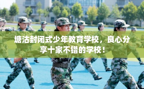 塘沽封闭式少年教育学校，良心分享十家不错的学校！