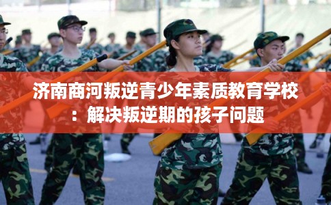 济南商河叛逆青少年素质教育学校:解决叛逆期的孩子问题 济南商河叛逆青少年素质教育学校:解决叛逆期的孩子问题
