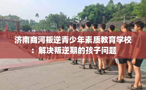 济南商河叛逆青少年素质教育学校:解决叛逆期的孩子问题 济南商河叛逆青少年素质教育学校:解决叛逆期的孩子问题