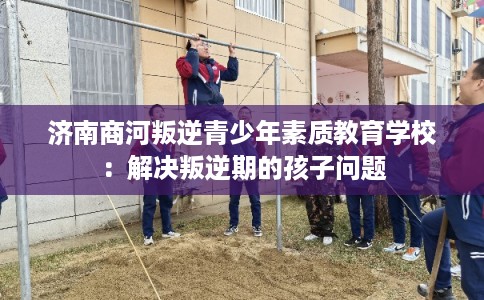 济南商河叛逆青少年素质教育学校:解决叛逆期的孩子问题 济南商河叛逆青少年素质教育学校:解决叛逆期的孩子问题