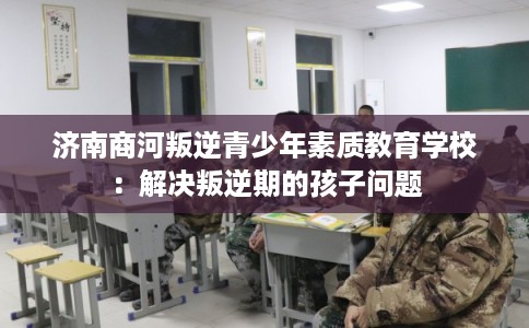 济南商河叛逆青少年素质教育学校:解决叛逆期的孩子问题 济南商河叛逆青少年素质教育学校:解决叛逆期的孩子问题