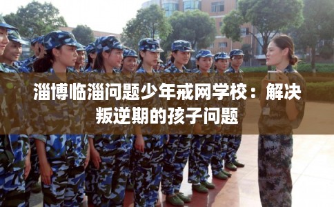 淄博临淄问题少年戒网学校:解决叛逆期的孩子问题 淄博临淄问题少年戒网学校:解决叛逆期的孩子问题