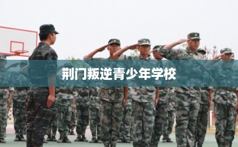 荆门叛逆青少年学校 荆门叛逆青少年学校