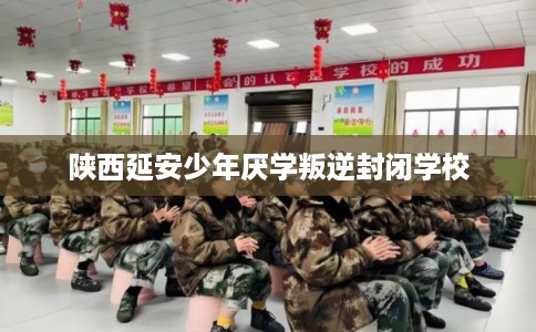 陕西延安少年厌学叛逆封闭学校 陕西延安少年厌学叛逆封闭学校