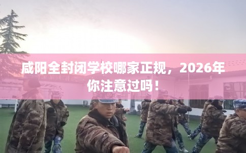 咸阳全封闭学校哪家正规，2026年你注意过吗！