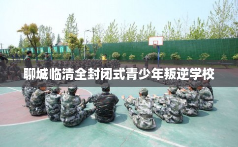 聊城临清全封闭式青少年叛逆学校