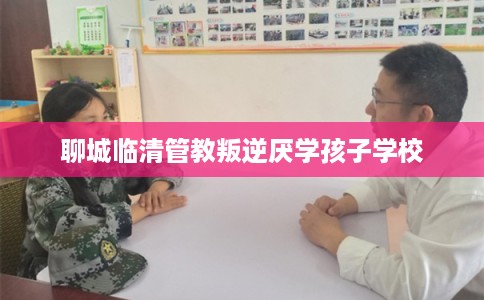 聊城临清管教叛逆厌学孩子学校
