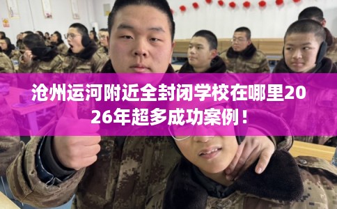 沧州运河附近全封闭学校在哪里2026年超多成功案例！