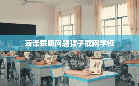 菏泽东明问题孩子戒网学校