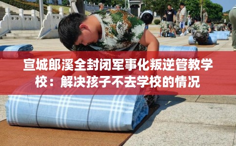 宣城郎溪全封闭军事化叛逆管教学校：解决孩子不去学校的情况