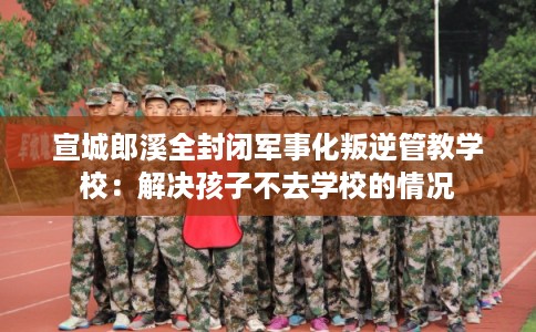 宣城郎溪全封闭军事化叛逆管教学校：解决孩子不去学校的情况