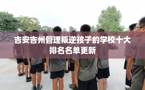 吉安吉州管理叛逆孩子的学校十大排名名单更新