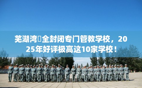 芜湖湾沚全封闭专门管教学校，2025年好评极高这10家学校！