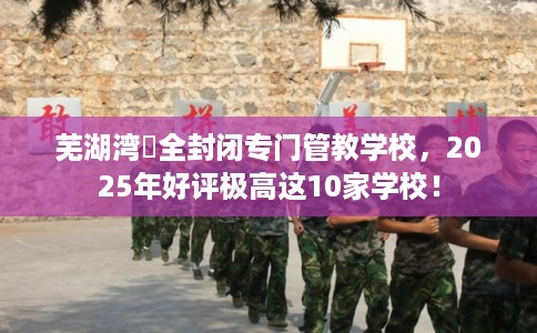 芜湖湾沚全封闭专门管教学校，2025年好评极高这10家学校！