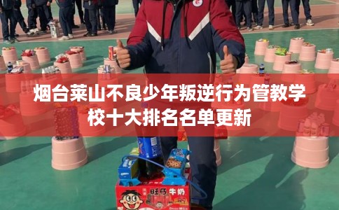 烟台莱山不良少年叛逆行为管教学校十大排名名单更新