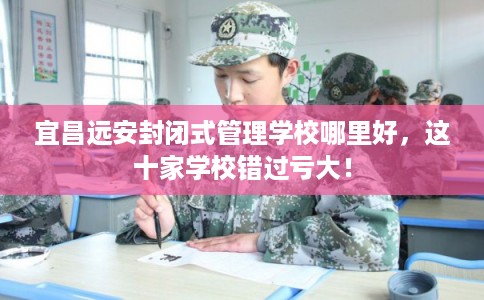 宜昌远安封闭式管理学校哪里好，这十家学校错过亏大！