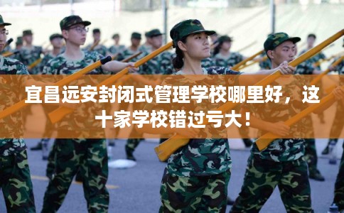 宜昌远安封闭式管理学校哪里好，这十家学校错过亏大！