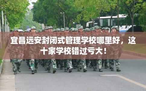 宜昌远安封闭式管理学校哪里好，这十家学校错过亏大！