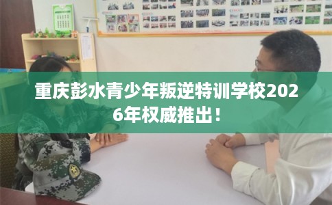 重庆彭水青少年叛逆特训学校2026年权威推出！