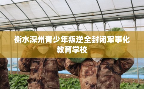 衡水深州青少年叛逆全封闭军事化教育学校