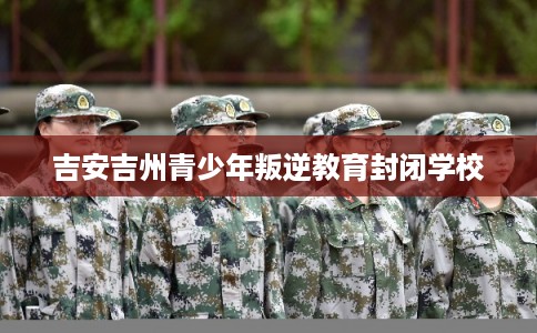 吉安吉州青少年叛逆教育封闭学校 吉安吉州青少年叛逆教育封闭学校