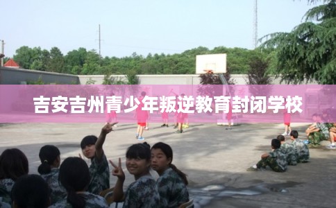 吉安吉州青少年叛逆教育封闭学校 吉安吉州青少年叛逆教育封闭学校