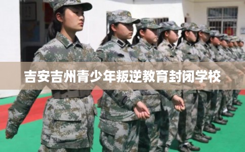 吉安吉州青少年叛逆教育封闭学校