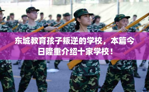 东城教育孩子叛逆的学校，本篇今日隆重介绍十家学校！