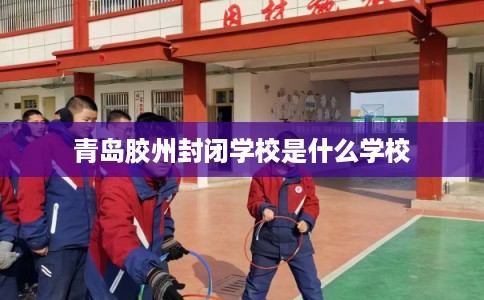 青岛胶州封闭学校是什么学校