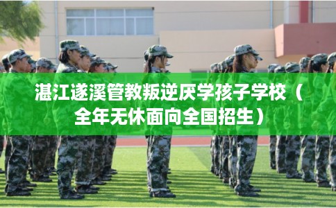 湛江遂溪管教叛逆厌学孩子学校（全年无休面向全国招生）