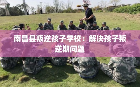南昌县叛逆孩子学校：解决孩子叛逆期问题