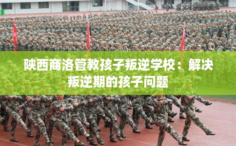 陕西商洛管教孩子叛逆学校：解决叛逆期的孩子问题
