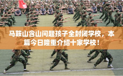 马鞍山含山问题孩子全封闭学校，本篇今日隆重介绍十家学校！