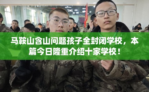 马鞍山含山问题孩子全封闭学校，本篇今日隆重介绍十家学校！