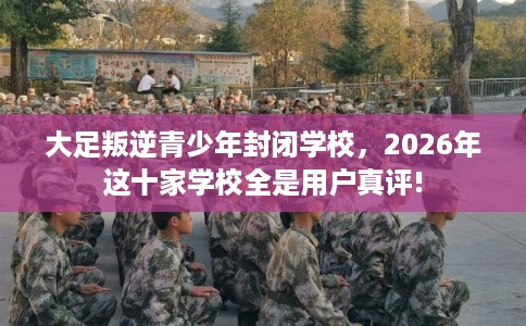 大足叛逆青少年封闭学校，2026年这十家学校全是用户真评!
