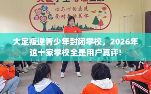 大足叛逆青少年封闭学校，2026年这十家学校全是用户真评!