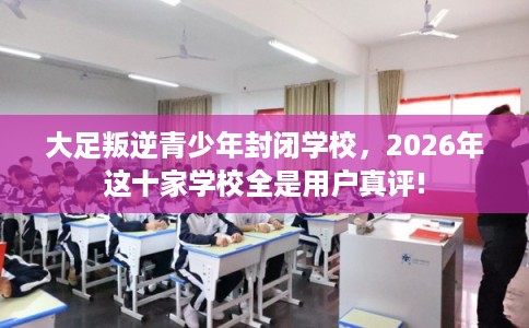 大足叛逆青少年封闭学校，2026年这十家学校全是用户真评!