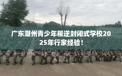 广东潮州青少年叛逆封闭式学校2025年行家经验! 广东潮州青少年叛逆封闭式学校2025年行家经验!