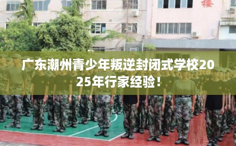广东潮州青少年叛逆封闭式学校2025年行家经验! 广东潮州青少年叛逆封闭式学校2025年行家经验!