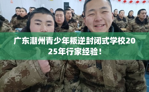 广东潮州青少年叛逆封闭式学校2025年行家经验！